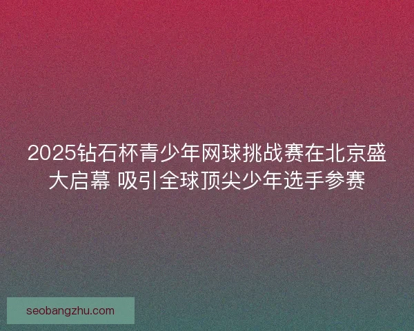 2025钻石杯青少年网球挑战赛在北京盛大启幕 吸引全球顶尖少年选手参赛