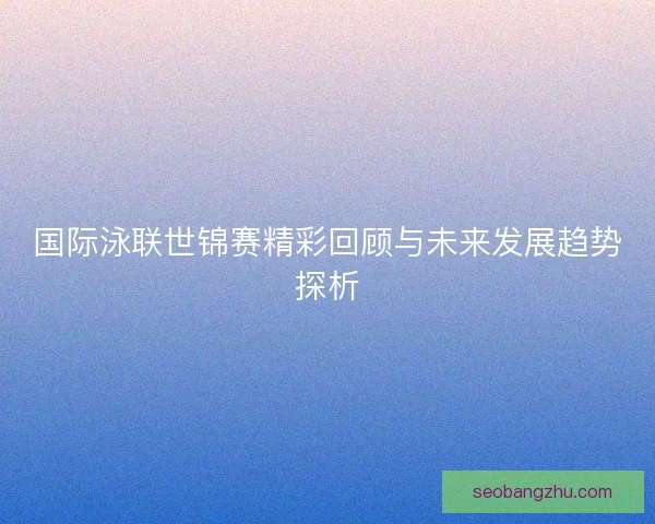 国际泳联世锦赛精彩回顾与未来发展趋势探析 国际泳联世锦赛精彩回顾与未来发展趋势探析
