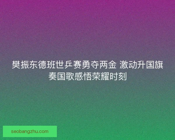 樊振东德班世乒赛勇夺两金 激动升国旗奏国歌感悟荣耀时刻