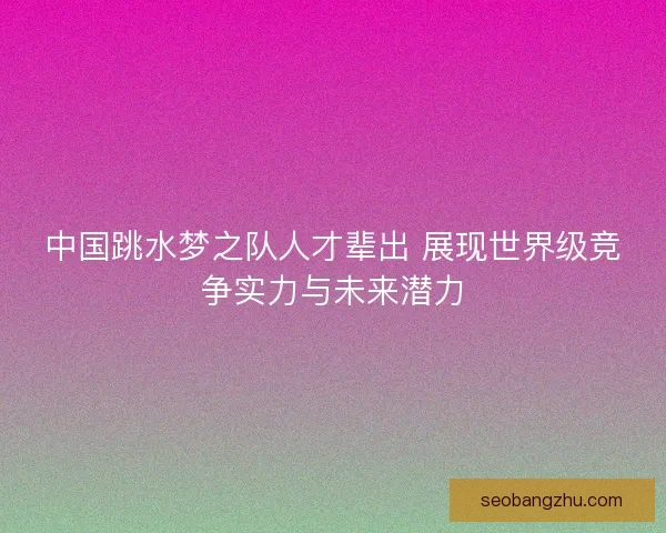 中国跳水梦之队人才辈出 展现世界级竞争实力与未来潜力 中国跳水梦之队人才辈出 展现世界级竞争实力与未来潜力