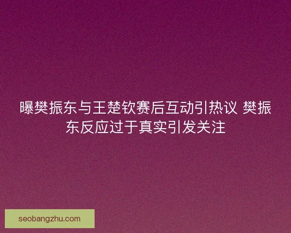 曝樊振东与王楚钦赛后互动引热议 樊振东反应过于真实引发关注