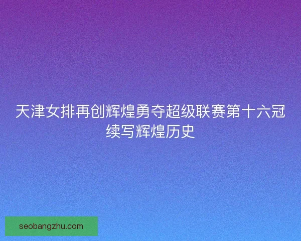 天津女排再创辉煌勇夺超级联赛第十六冠续写辉煌历史 天津女排再创辉煌勇夺超级联赛第十六冠续写辉煌历史