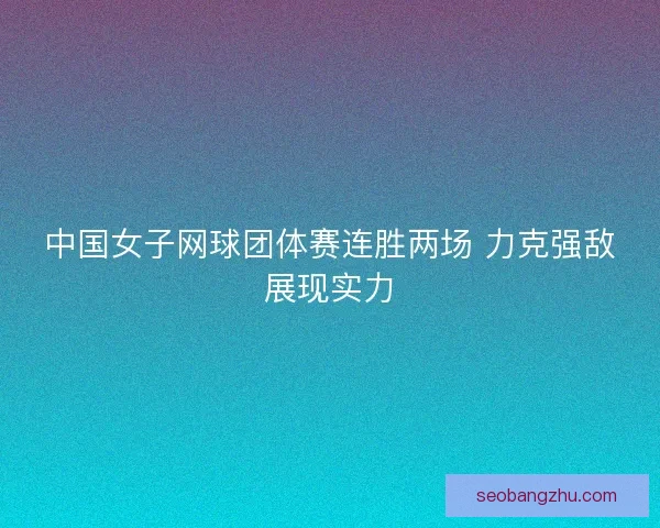 中国女子网球团体赛连胜两场 力克强敌展现实力 中国女子网球团体赛连胜两场 力克强敌展现实力