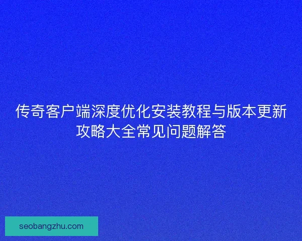 传奇客户端深度优化安装教程与版本更新攻略大全常见问题解答
