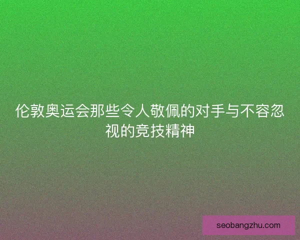 伦敦奥运会那些令人敬佩的对手与不容忽视的竞技精神 伦敦奥运会那些令人敬佩的对手与不容忽视的竞技精神