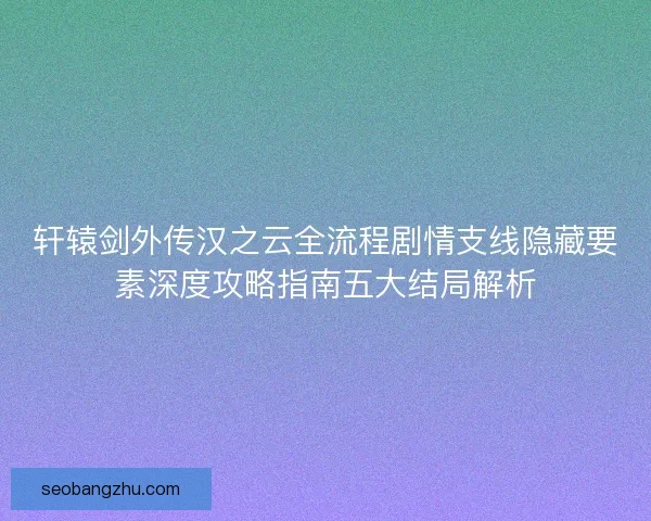轩辕剑外传汉之云全流程剧情支线隐藏要素深度攻略指南五大结局解析
