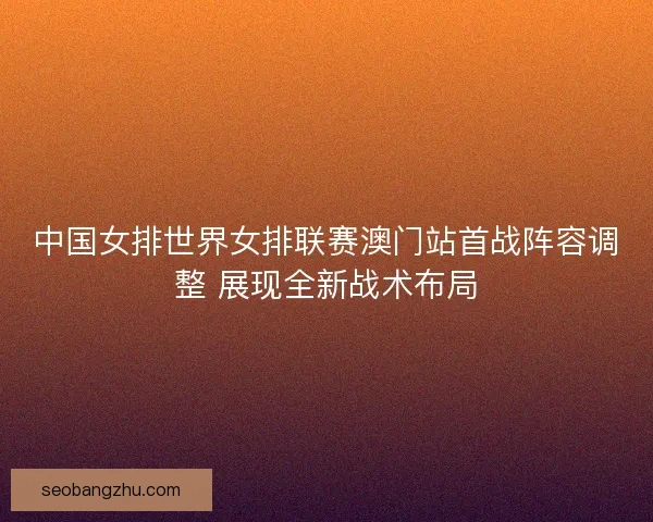 中国女排世界女排联赛澳门站首战阵容调整 展现全新战术布局 中国女排世界女排联赛澳门站首战阵容调整 展现全新战术布局