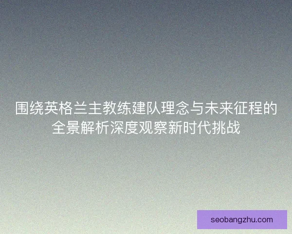 围绕英格兰主教练建队理念与未来征程的全景解析深度观察新时代挑战
