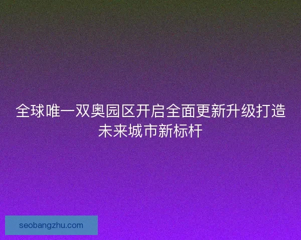 全球唯一双奥园区开启全面更新升级打造未来城市新标杆 全球唯一双奥园区开启全面更新升级打造未来城市新标杆