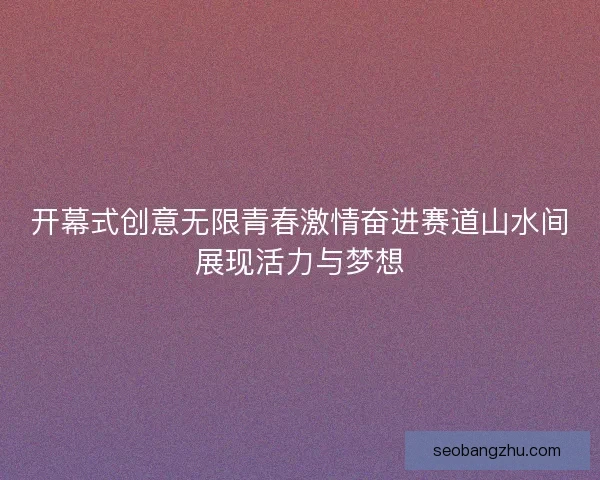 开幕式创意无限青春激情奋进赛道山水间展现活力与梦想 开幕式创意无限青春激情奋进赛道山水间展现活力与梦想