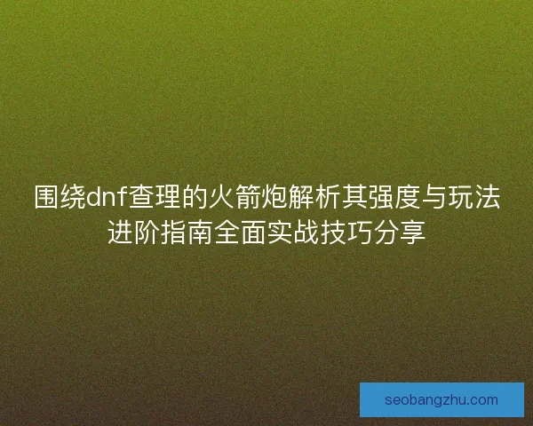 围绕dnf查理的火箭炮解析其强度与玩法进阶指南全面实战技巧分享 围绕dnf查理的火箭炮解析其强度与玩法进阶指南全面实战技巧分享