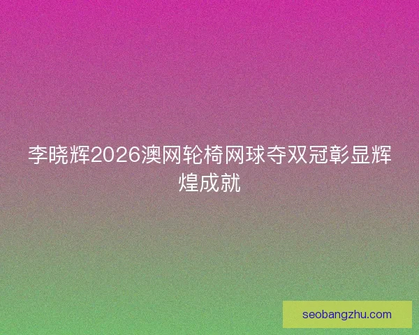 李晓辉2026澳网轮椅网球夺双冠彰显辉煌成就 李晓辉2026澳网轮椅网球夺双冠彰显辉煌成就